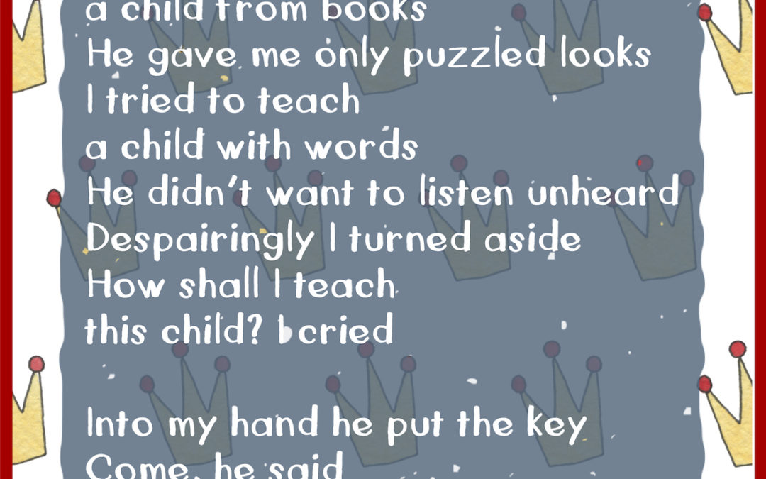 I tried to teach a child from books He gave me only puzzled looks I tried to teach a child with words He didn’t want to listen unheard Despairingly I turned aside How shall I teach this child? I cried Into my hand he put the key Come, he said Just play with me!
