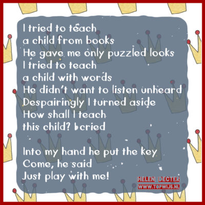 I tried to teach a child from books He gave me only puzzled looks I tried to teach a child with words He didn’t want to listen unheard Despairingly I turned aside How shall I teach this child? I cried Into my hand he put the key Come, he said Just play with me!